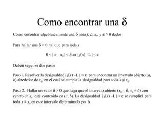 Como encontrar una δ
Cómo encontrar algebraicamente una δ para f, L, x0, y ε > 0 dados
Para hallar una δ > 0 tal que para toda x
0 < | x – x0 | < δ ⇒ | f(x) –L | < ε
Deben seguirse dos pasos
Paso1. Resolver la desigualdad | f(x) –L | < ε para encontrar un intervalo abierto (a,
b) alrededor de x0, en el cual se cumpla la desigualdad para toda x ≠ x0.
Paso 2. Hallar un valor δ > 0 que haga que el intervalo abierto (x0 – δ, x0 + δ) con
centro en x0 esté contenido en (a, b). La desigualdad | f(x) –L | < ε se cumplirá para
toda x ≠ x0 en este intervalo determinado por δ.
 