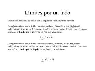 Límites por un lado
Definición informal de límite por la izquierda y límite por la derecha
Sea f(x) una función definida en un intervalo (a, b) donde a < b. Si f(x) está
arbitrariamente cerca de L cuando x tiende a a desde dentro del intervalo, decimos
que L es el límite por la derecha de f en a, y escribimos
( ) Lxf
ax
=+
→
lim
Sea f(x) una función definida en un intervalo (c, a) donde a < b. Si f(x) está
arbitrariamente cerca de M cuando x tiende a a desde dentro del intervalo, decimos
que M es el límite por la izquierda de f en a, y escribimos
( ) Mxf
ax
=−
→
lim
 