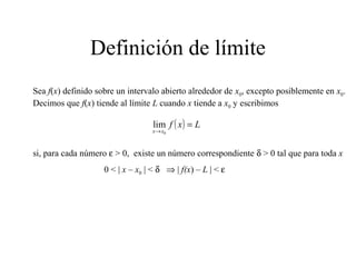 Definición de límite
Sea f(x) definido sobre un intervalo abierto alrededor de x0, excepto posiblemente en x0.
Decimos que f(x) tiende al límite L cuando x tiende a x0 y escribimos
si, para cada número ε > 0, existe un número correspondiente δ > 0 tal que para toda x
0 < | x – x0 | < δ ⇒ | f(x) – L | < ε
( ) Lxf
xx
=
→ 0
lim
 