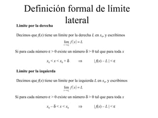 Definición formal de límite
lateralLímite por la derecha
Decimos que f(x) tiene un límite por la derecha L en x0, y escribimos
Si para cada número ε > 0 existe un número δ > 0 tal que para toda x
x0 < x < x0 + δ ⇒ | f(x) – L | < ε
( ) Lxf
xx
=+
→ 0
lim
Límite por la izquierda
Decimos que f(x) tiene un límite por la izquierda L en x0, y escribimos
Si para cada número ε > 0 existe un número δ > 0 tal que para toda x
x0 – δ < x < x0 ⇒ | f(x) – L | < ε
( ) Lxf
xx
=−
→ 0
lim
 
