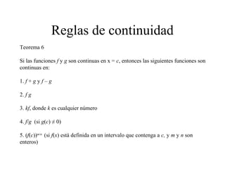 Reglas de continuidad
Teorema 6
Si las funciones f y g son continuas en x = c, entonces las siguientes funciones son
continuas en:
1. f + g y f – g
2. f g
3. kf, donde k es cualquier número
4. f/g (si g(c) ≠ 0)
5. (f(c))m/n
(si f(x) está definida en un intervalo que contenga a c, y m y n son
enteros)
 