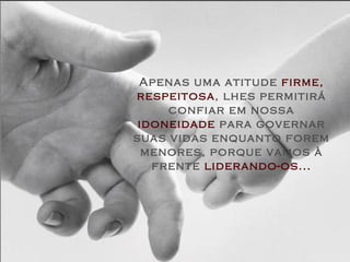 Apenas uma atitude  firme,   respeitosa , lhes permitirá confiar em nossa  idoneidade  para governar suas vidas enquanto forem menores, porque vamos à frente  liderando-os... 