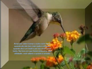 Amar por valor é amar o outro como ele é, quando ele não tem mais nada a oferecer, quando ele é um inútil e por isso você o ama tanto. Na hora em que forem embora as suas utilidades, você saberá o quanto é amado! 