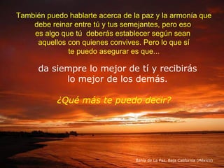 También puedo hablarte acerca de la paz y la armonía que debe reinar entre tú y tus semejantes, pero eso  es algo que tú  deberás establecer según sean  aquellos con quienes convives. Pero lo que sí te puedo asegurar es que... da siempre lo mejor de tí y recibirás lo mejor de los demás. Bahía de La Paz, Baja California (México) ¿Qué más te puedo decir? 