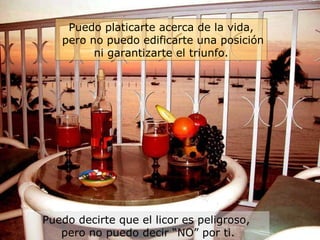 Puedo decirte que el licor es peligroso,  pero no puedo decir “NO” por ti. Puedo platicarte acerca de la vida, pero no puedo edificarte una posición ni garantizarte el triunfo. 