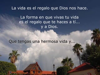 La vida es el regalo que Dios nos hace.  La forma en que vivas tu vida  es el regalo que te haces a tí...  y a Dios.  Que tengas una hermosa vida y... 