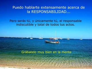 Puedo hablarte extensamente acerca de la RESPONSABILIDAD... Grábatelo muy bien en la mente Pero serás tú, y únicamente tú,  el responsable indiscutible y total  de todos tus actos. 