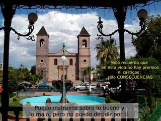 Puedo instruirte sobre lo bueno y  lo malo, pero no puedo decidir por tí.  Sólo recuerda que  en esta vida no hay premios ni castigos:  sólo CONSECUENCIAS 