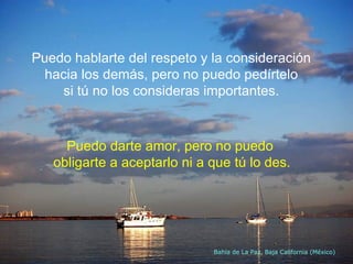 Puedo hablarte del respeto y la consideración  hacia los demás, pero no puedo pedírtelo  si tú no los consideras importantes.  Bahía de La Paz, Baja California (México) Puedo darte amor, pero no puedo  obligarte a aceptarlo ni a que tú lo des. 
