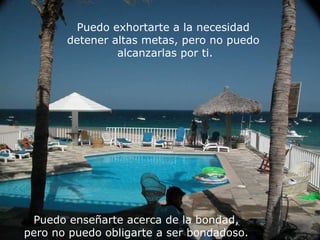 Puedo exhortarte a la necesidad  detener altas metas, pero no puedo  alcanzarlas por ti. Puedo enseñarte acerca de la bondad,  pero no puedo obligarte a ser bondadoso.  