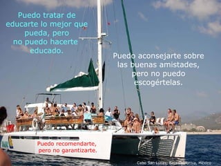 Puedo aconsejarte sobre  las buenas amistades,  pero no puedo  escogértelas.  Puedo tratar de educarte lo mejor que pueda, pero no puedo hacerte  educado. Puedo recomendarte,  pero no garantizarte. Cabo San Lucas, Baja California, México 