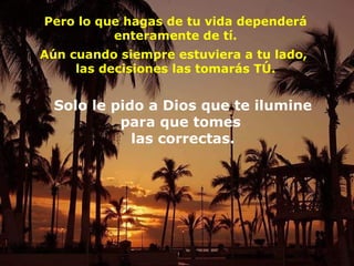 Pero lo que hagas de tu vida dependerá enteramente de tí. Aún cuando siempre estuviera a tu lado,  las decisiones las tomarás TÚ. Solo le pido a Dios que  te ilumine para que tomes  las correctas. 