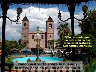 Puedo instruirte sobre lo bueno y  lo malo, pero no puedo decidir por tí.  Sólo recuerda que  en esta vida no hay premios ni castigos:  sólo CONSECUENCIAS 