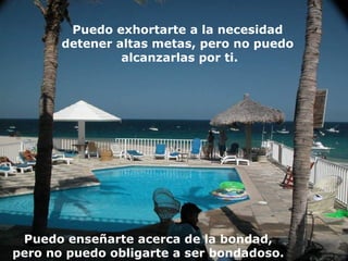 Puedo exhortarte a la necesidad  detener altas metas, pero no puedo  alcanzarlas por ti. Puedo enseñarte acerca de la bondad,  pero no puedo obligarte a ser bondadoso.  