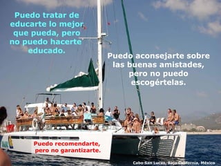 Puedo aconsejarte sobre  las buenas amistades,  pero no puedo  escogértelas.  Puedo tratar de educarte lo mejor que pueda, pero no puedo hacerte  educado. Puedo recomendarte,  pero no garantizarte. Cabo San Lucas, Baja California, México 