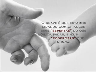 O grave é que estamos lidando com crianças mais  “espertas”  do que nós, ousadas, e mais  “poderosas”  que nunca! 