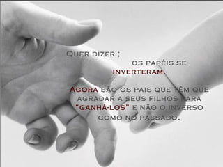Quer dizer ;
              os papéis se
          inverteram.

Agora são os pais que têm que
 agradar a seus filhos para
 “ganhá-los” e não o inverso
     como no passado .
 