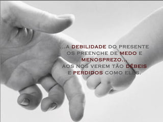 ...a debilidade do presente
   os preenche de medo e
        menosprezo...
 aos nos verem tão débeis
    e perdidos como eles.
 