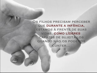 Os filhos precisam perceber
  que durante a infância,
 estamos à frente de suas
    vidas, como líderes
   capazes de sujeitá-los
  quando não os podemos
         conter...
 