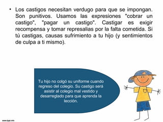 • Los castigos necesitan verdugo para que se impongan.
Son punitivos. Usamos las expresiones "cobrar un
castigo", "pagar un castigo". Castigar es exigir
recompensa y tomar represalias por la falta cometida. Si
tú castigas, causas sufrimiento a tu hijo (y sentimientos
de culpa a ti mismo).

Tu hijo no colgó su uniforme cuando
regreso del colegio. Su castigo será
asistir al colegio mal vestido y
desarreglado para que aprenda la
lección.

 