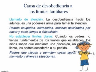 Causa de desobediencia a
los límites familiares
Llamado de atención: La desobediencia hacia los
adultos, es una poderosa arma para llamar la atención.
Padres ocupados, estresados, muchas actividades por
hacer y poco tiempo a disposición.
No establecer límites claros: Cuando los padres no
tienen fundamentos de los límites que establecen, los
niños saben que mediante una discusión, un enfado o
llanto, los padres accederán a su pedido.
Padres que niegan y permiten cosas según la edad,
momento y diversas situaciones.

 