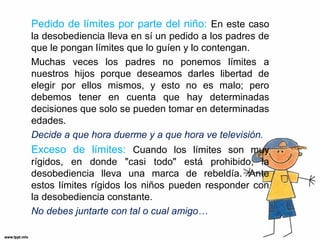 Pedido de límites por parte del niño: En este caso
la desobediencia lleva en sí un pedido a los padres de
que le pongan límites que lo guíen y lo contengan.
Muchas veces los padres no ponemos límites a
nuestros hijos porque deseamos darles libertad de
elegir por ellos mismos, y esto no es malo; pero
debemos tener en cuenta que hay determinadas
decisiones que solo se pueden tomar en determinadas
edades.
Decide a que hora duerme y a que hora ve televisión.

Exceso de límites: Cuando los límites son muy
rígidos, en donde "casi todo" está prohibido, la
desobediencia lleva una marca de rebeldía. Ante
estos límites rígidos los niños pueden responder con
la desobediencia constante.
No debes juntarte con tal o cual amigo…

 
