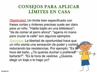 CONSEJOS PARA APLICAR
LÍMITES EN CASA
Objetividad: Un límite bien especificado con
frases cortas y órdenes precisas suele ser claro
para un niño. "Habla bajito en una biblioteca";
"da de comer al perro ahora"; "agarra mi mano
para cruzar la calle" son algunos ejemplos.
Opciones: La libertad de oportunidad hace que
un niño sienta una sensación de poder y control,
reduciendo las resistencias. Por ejemplo: "Es la
hora del baño. ¿Te quieres duchar o prefieres
bañarte?". "Es la hora de vestirse. ¿Quieres
elegir un traje o lo hago yo?

 