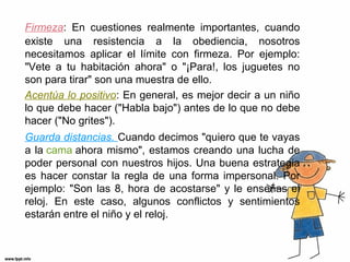 Firmeza: En cuestiones realmente importantes, cuando
existe una resistencia a la obediencia, nosotros
necesitamos aplicar el límite con firmeza. Por ejemplo:
"Vete a tu habitación ahora" o "¡Para!, los juguetes no
son para tirar" son una muestra de ello.
Acentúa lo positivo: En general, es mejor decir a un niño
lo que debe hacer ("Habla bajo") antes de lo que no debe
hacer ("No grites").
Guarda distancias. Cuando decimos "quiero que te vayas
a la cama ahora mismo", estamos creando una lucha de
poder personal con nuestros hijos. Una buena estrategia
es hacer constar la regla de una forma impersonal. Por
ejemplo: "Son las 8, hora de acostarse" y le enseñas el
reloj. En este caso, algunos conflictos y sentimientos
estarán entre el niño y el reloj.

 