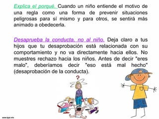 Explica el porqué. Cuando un niño entiende el motivo de
una regla como una forma de prevenir situaciones
peligrosas para sí mismo y para otros, se sentirá más
animado a obedecerla.

Desaprueba la conducta, no al niño. Deja claro a tus
hijos que tu desaprobación está relacionada con su
comportamiento y no va directamente hacia ellos. No
muestres rechazo hacia los niños. Antes de decir "eres
malo", deberíamos decir "eso está mal hecho"
(desaprobación de la conducta).

 