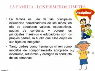 LA FAMILIA…LOS PRIMEROS LÍMITES
• La familia es una de las principales
influencias socializadoras de los niños; en
ella se adquieren valores, expectativas,
pautas de conducta, y porque los
principales maestros o educadores son los
propios padres, la huella que ellos dejan en
sus hijos es innegable.
• Tanto padres como hermanos sirven como
modelos de comportamiento apropiado o
incorrecto, refuerzan y castigan la conducta
de las personas.

 