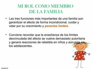 MI ROL COMO MIEMBRO
DE LA FAMILIA
• Las tres funciones más importantes de una familia son
garantizar el afecto de forma incondicional, cuidar y
velar por su crecimiento y ponerles límites.
• Conviene recordar que la enseñanza de los límites
desvinculada del afecto se vuelve demasiado autoritaria
y genera reacciones de rebeldía en niños y aún más en
los adolescentes.

 