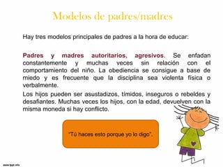 Modelos de padres/madres
Hay tres modelos principales de padres a la hora de educar:
Padres y madres autoritarios, agresivos. Se enfadan
constantemente y muchas veces sin relación con el
comportamiento del niño. La obediencia se consigue a base de
miedo y es frecuente que la disciplina sea violenta física o
verbalmente.
Los hijos pueden ser asustadizos, tímidos, inseguros o rebeldes y
desafiantes. Muchas veces los hijos, con la edad, devuelven con la
misma moneda si hay conflicto.

“Tú haces esto porque yo lo digo”.

 