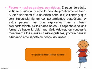 • Padres y madres pasivos, permisivos. El papel de adulto
lo tiene el niño al que se le permite prácticamente todo.
Suelen ser niños que aprecian poco lo que tienen y que
con frecuencia tienen comportamientos despóticos. A
estos padres hay que explicarles que el buen
comportamiento de los niños no es un capricho sino una
forma de hacer la vida más fácil. Además es necesario
“contener” a los niños (sin estrangularlos) porque para el
adecuado crecimiento se necesitan límites.

“Tú puedes hacer lo que quieras”

 