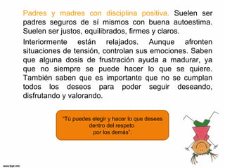 Padres y madres con disciplina positiva. Suelen ser
padres seguros de sí mismos con buena autoestima.
Suelen ser justos, equilibrados, firmes y claros.
Interiormente están relajados. Aunque afronten
situaciones de tensión, controlan sus emociones. Saben
que alguna dosis de frustración ayuda a madurar, ya
que no siempre se puede hacer lo que se quiere.
También saben que es importante que no se cumplan
todos los deseos para poder seguir deseando,
disfrutando y valorando.
“Tú puedes elegir y hacer lo que desees
dentro del respeto
por los demás”.

 