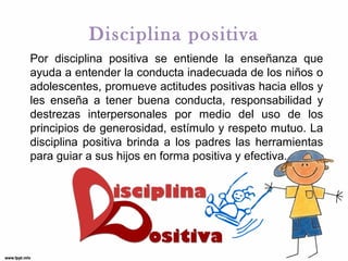 Disciplina positiva
Por disciplina positiva se entiende la enseñanza que
ayuda a entender la conducta inadecuada de los niños o
adolescentes, promueve actitudes positivas hacia ellos y
les enseña a tener buena conducta, responsabilidad y
destrezas interpersonales por medio del uso de los
principios de generosidad, estímulo y respeto mutuo. La
disciplina positiva brinda a los padres las herramientas
para guiar a sus hijos en forma positiva y efectiva.

 