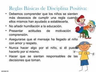 Reglas Básicas de Disciplina Positiva:
• Debemos comprender que los niños se sienten
más deseosos de cumplir una regla cuando
ellos mismos han ayudado a establecerla.
• No añadir humillación a la educación.
• Presentar
actitudes
de
motivación
y
comprensión.
• Asegurarse que el mensaje ha llegado al niño
con amor y respeto.
• Nunca hacer algo por el niño, si él puede
hacerlo por sí mismo.
• Hacer que se sientan responsables de las
decisiones que toman.

 