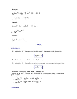 Exemplo:

7ª)
Exemplo:

8ª)
Exemplo:

Limites
Limites Laterais
Se x se aproxima de a através de valores maiores que a ou pela sua direita, escrevemos:

Esse limite é chamado de limite lateral à direita de a.
Se x se aproxima de a através de valores menores que a ou pela sua esquerda, escrevemos:

Esse limite é chamado de limite lateral à esquerda de a.
O limite de f(x) para x a existe se, e somente se, os limites laterais à direita a esquerda são
iguais, ou sejas:

•

Se

•

Se

Continuidade

 