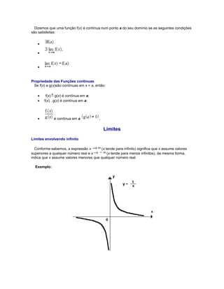 Dizemos que uma função f(x) é contínua num ponto a do seu domínio se as seguintes condições
são satisfeitas:
•
•

•

Propriedade das Funções contínuas
Se f(x) e g(x)são contínuas em x = a, então:
•
•

f(x) g(x) é contínua em a;
f(x) . g(x) é contínua em a;

•

é contínua em a

.

Limites
Limites envolvendo infinito
Conforme sabemos, a expressão x
(x tende para infinito) significa que x assume valores
superiores a qualquer número real e x
(x tende para menos infinitos), da mesma forma,
indica que x assume valores menores que qualquer número real.
Exemplo:

 