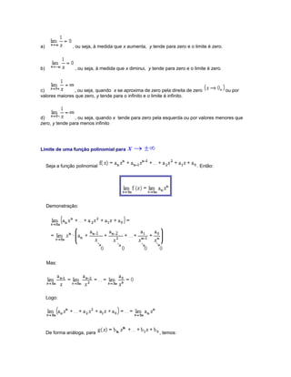 a)

, ou seja, à medida que x aumenta, y tende para zero e o limite é zero.

b)

, ou seja, à medida que x diminui, y tende para zero e o limite é zero.

c)
, ou seja, quando x se aproxima de zero pela direita de zero
valores maiores que zero, y tende para o infinito e o limite é infinito.

ou por

d)
, ou seja, quando x tende para zero pela esquerda ou por valores menores que
zero, y tende para menos infinito

Limite de uma função polinomial para
Seja a função polinomial

. Então:

Demonstração:

Mas:

Logo:

De forma análoga, para

, temos:

 
