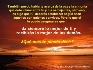 También puedo hablarte acerca de la paz y la armonía
que debe reinar entre tú y tus semejantes, pero eso
es algo que tú deberás establecer según sean
aquellos con quienes convives. Pero lo que sí
te puedo asegurar es que...

da siempre lo mejor de tí y
recibirás lo mejor de los demás.
¿Qué más te puedo decir?

Bahía de La Paz, Baja California (México)

 
