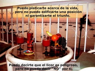Puedo platicarte acerca de la vida,
pero no puedo edificarte una posición
ni garantizarte el triunfo.

Puedo decirte que el licor es peligroso,
pero no puedo decir “NO” por ti.

 