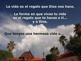 La vida es el regalo que Dios nos hace.
La forma en que vivas tu vida
es el regalo que te haces a tí...
y a Dios.

Que tengas una hermosa vida y...

 
