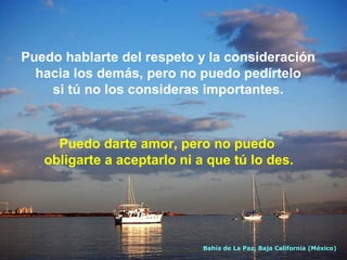 Puedo hablarte del respeto y la consideración
hacia los demás, pero no puedo pedírtelo
si tú no los consideras importantes.

Puedo darte amor, pero no puedo
obligarte a aceptarlo ni a que tú lo des.

Bahía de La Paz, Baja California (México)

 