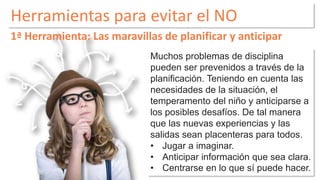 Herramientas para evitar el NO 
1ª Herramienta: Las maravillas de planificar y anticipar 
Muchos problemas de disciplina 
pueden ser prevenidos a través de la 
planificación. Teniendo en cuenta las 
necesidades de la situación, el 
temperamento del niño y anticiparse a 
los posibles desafíos. De tal manera 
que las nuevas experiencias y las 
salidas sean placenteras para todos. 
• Jugar a imaginar. 
• Anticipar información que sea clara. 
• Centrarse en lo que sí puede hacer. 
 