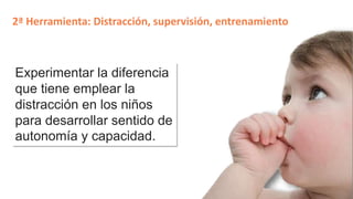 2ª Herramienta: Distracción, supervisión, entrenamiento 
Experimentar la diferencia 
que tiene emplear la 
distracción en los niños 
para desarrollar sentido de 
autonomía y capacidad. 
 