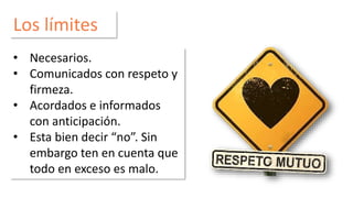 Los límites 
• Necesarios. 
• Comunicados con respeto y 
firmeza. 
• Acordados e informados 
con anticipación. 
• Esta bien decir “no”. Sin 
embargo ten en cuenta que 
todo en exceso es malo. 
 