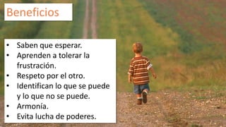 Beneficios 
• Saben que esperar. 
• Aprenden a tolerar la 
frustración. 
• Respeto por el otro. 
• Identifican lo que se puede 
y lo que no se puede. 
• Armonía. 
• Evita lucha de poderes. 
 