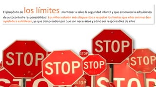 El propósito de los límites mantener a salvo la seguridad infantil y que estimulen la adquisición 
de autocontrol y responsabilidad. Los niños estarán más dispuestos a respetar los límites que ellos mismos han 
ayudado a establecer, ya que comprenden por qué son necesarios y cómo ser responsables de ellos. 
 