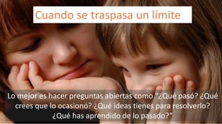Cuando se traspasa un límite 
Lo mejor es hacer preguntas abiertas como “¿Qué pasó? ¿Qué 
crees que lo ocasionó? ¿Qué ideas tienes para resolverlo? 
¿Qué has aprendido de lo pasado?” 
 