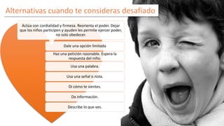 Alternativas cuando te consideras desafiado 
Actúa con cordialidad y firmeza. Reorienta el poder. Dejar 
que los niños participen y ayuden les permite ejercer poder, 
no solo obedecer. 
Dale una opción limitada 
Haz una petición razonable. Espera la 
respuesta del niño. 
Usa una palabra. 
Usa una señal o nota. 
Di cómo te sientes. 
Da información. 
Describe lo que ves. 
 
